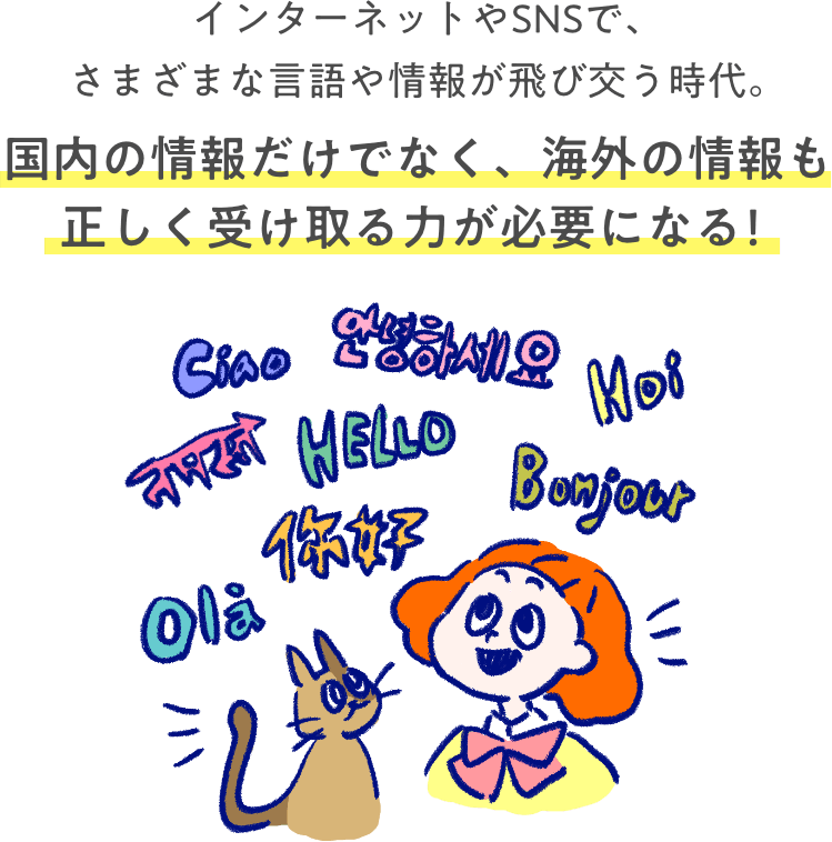 インターネットやSNSで、さまざまな⾔語や情報が飛び交う時代。国内の情報だけでなく、海外の情報も正しく受け取る力が必要になる！