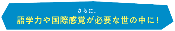 さらに、語学力や国際感覚が必要な世の中に！