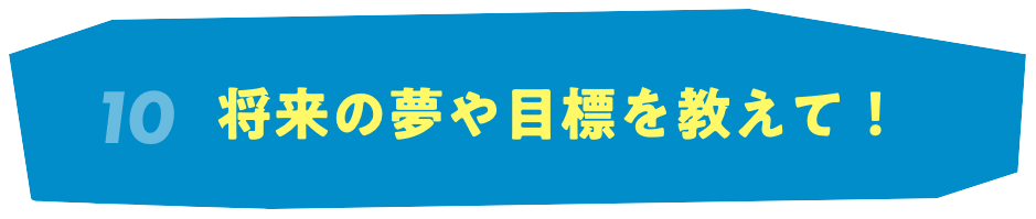 10 将来の夢や目標を教えて！