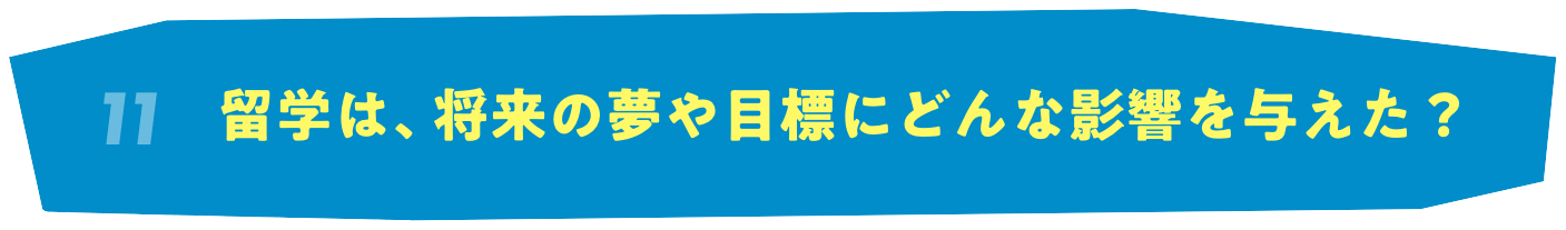 11 留学は、将来の夢や目標にどんな影響を与えた？