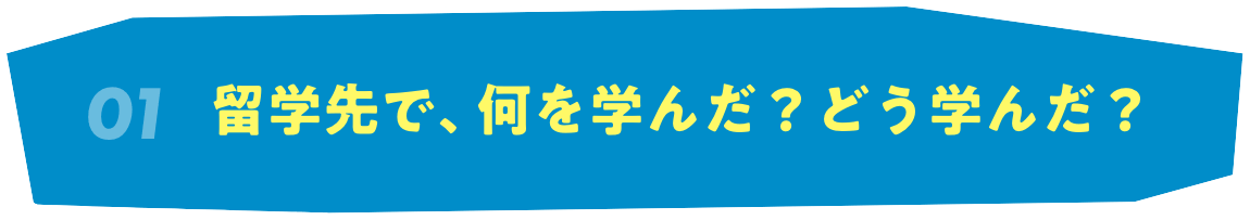 01 留学先で、何を学んだ？どう学んだ？