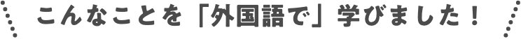 こんなことを「外国語で」学びました！