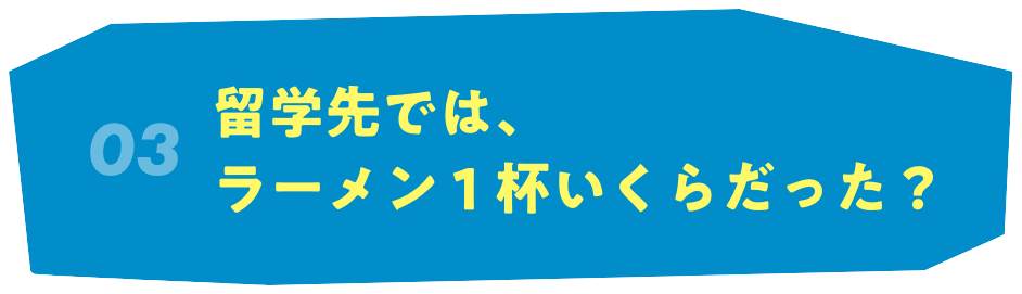 03 留学先では、ラーメン１杯いくらだった？