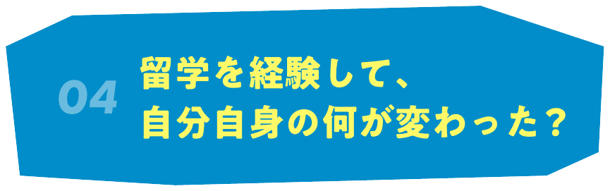 04 留学を経験して、自分自身の何が変わった？