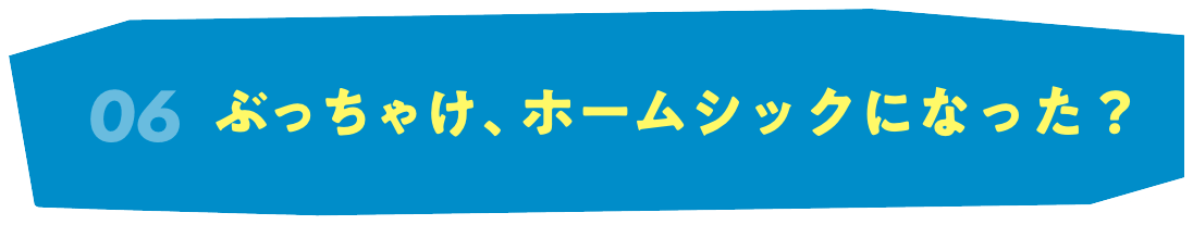 06 ぶっちゃけ、ホームシックになった？