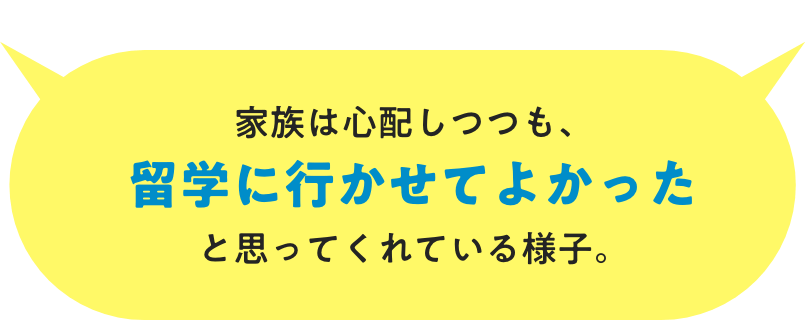 家族は⼼配しつつも、留学に行かせてよかったと思ってくれている様⼦。